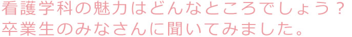 看護学科の魅力はどんなところでしょう？卒業生のみなさんに聞いてみました。