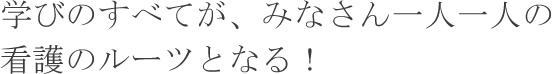 学びのすべてが、みなさん一人一人の看護のルーツとなる！