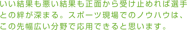 いい結果も悪い結果も正面から受け止めれば選手との絆が深まる。スポーツ現場でのノウハウは、この先幅広い分野で応用できると思います。